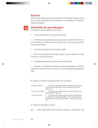 Resumo
Nesta aula foi apresentado o conceito de Administração da Produção, assim
como as áreas principais da Administração e sua interface com a Adminis-
tração da Produção.
Atividades de aprendizagem
1.	 Assinale V para verdadeiro e F para falso.
( ) O processo produtivo é um processo recente.
( ) Administração da produção se preocupa com o gerenciamento dos re-
cursos materiais e humanos visando produzir bens e serviços que garantam
a nossa sobrevivência.
( ) O processo produtivo é um processo simples
( ) São recursos a serem administrados: tempo, recursos materiais, recursos
humanos e recursos financeiros.
( ) A atividade produtiva só acontece dentro das fábricas.
( ) Produzir é a atividade primária de qualquer organização e consiste em
transformar matéria-prima em produtos e serviços através da agregação de
valor.
2.	 Relacione a segunda coluna de acordo com a primeira
a) Setor primário: ( ) Composto por organizações prestadoras de serviços
como bancos, hospitais, cinemas, escolas, quartéis de
polícia, etc.
b) Setor secundário: ( ) Composto por organizações da área extrativista, da
agropecuária e da pesca.
c) Setor terciário: ( ) Composto por organizações da área manufatureira
ou industrial e envolve atividades como metalurgia, pro-
cessamento de alimentos, tecelagens, vestuário e cerâmi-
cas.
3.	 Assinale as alternativas corretas.
a)	 ( ) Uma organização pode transformar materiais, informações e até
Rede e-Tec Brasil 18
 