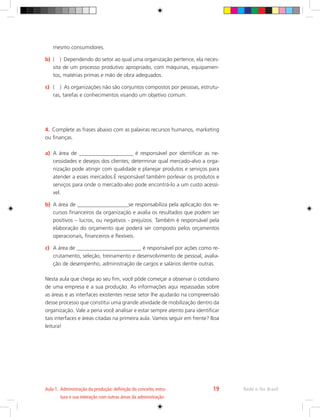 mesmo consumidores.
b)	 ( ) Dependendo do setor ao qual uma organização pertence, ela neces-
sita de um processo produtivo apropriado, com máquinas, equipamen-
tos, matérias primas e mão de obra adequados.
c)	 ( ) As organizações não são conjuntos compostos por pessoas, estrutu-
ras, tarefas e conhecimentos visando um objetivo comum.
4.	 Complete as frases abaixo com as palavras recursos humanos, marketing
ou finanças.
a)	 A área de ____________________ é responsável por identificar as ne-
cessidades e desejos dos clientes; determinar qual mercado-alvo a orga-
nização pode atingir com qualidade e planejar produtos e serviços para
atender a esses mercados.É responsável também porlevar os produtos e
serviços para onde o mercado-alvo pode encontrá-lo a um custo acessí-
vel.
b)	 A área de ___________________se responsabiliza pela aplicação dos re-
cursos financeiros da organização e avalia os resultados que podem ser
positivos – lucros, ou negativos - prejuízos. Também é responsável pela
elaboração do orçamento que poderá ser composto pelos orçamentos
operacionais, financeiros e flexíveis.
c)	 A área de ________________________ é responsável por ações como re-
crutamento, seleção, treinamento e desenvolvimento de pessoal, avalia-
ção de desempenho, administração de cargos e salários dentre outras.
Nesta aula que chega ao seu fim, você pôde começar a observar o cotidiano
de uma empresa e a sua produção. As informações aqui repassadas sobre
as áreas e as interfaces existentes nesse setor lhe ajudarão na compreensão
desse processo que constitui uma grande atividade de mobilização dentro da
organização. Vale a pena você analisar e estar sempre atento para identificar
tais interfaces e áreas citadas na primeira aula. Vamos seguir em frente? Boa
leitura!
Rede e-Tec Brasil
Aula 1. 
Administração da produção: definição do conceito, estru-
tura e sua interação com outras áreas da administração
19
 