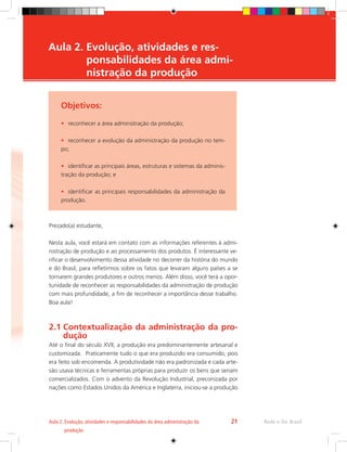 Objetivos:
•	 reconhecer a área administração da produção;
•	 reconhecer a evolução da administração da produção no tem-
po;
•	 identificar as principais áreas, estruturas e sistemas da adminis-
tração da produção; e
•	 identificar as principais responsabilidades da administração da
produção.
Aula 2. 
Evolução, atividades e res-
ponsabilidades da área admi-
nistração da produção
Prezado(a) estudante,
Nesta aula, você estará em contato com as informações referentes à admi-
nistração de produção e ao processamento dos produtos. É interessante ve-
rificar o desenvolvimento dessa atividade no decorrer da história do mundo
e do Brasil, para refletirmos sobre os fatos que levaram alguns países a se
tornarem grandes produtores e outros menos. Além disso, você terá a opor-
tunidade de reconhecer as responsabilidades da administração de produção
com mais profundidade, a fim de reconhecer a importância desse trabalho.
Boa aula!
2.1 
Contextualização da administração da pro-
dução
Até o final do século XVII, a produção era predominantemente artesanal e
customizada. Praticamente tudo o que era produzido era consumido, pois
era feito sob encomenda. A produtividade não era padronizada e cada arte-
são usava técnicas e ferramentas próprias para produzir os bens que seriam
comercializados. Com o advento da Revolução Industrial, preconizada por
nações como Estados Unidos da América e Inglaterra, iniciou-se a produção
Rede e-Tec Brasil
Aula 2. 
Evolução, atividades e responsabilidades da área administração da
produção
21
 