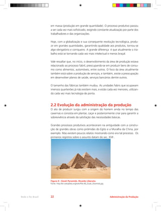 em massa (produção em grande quantidade). O processo produtivo passou
a ser cada vez mais sofisticado, exigindo constante atualização por parte dos
trabalhadores e das organizações.
Hoje, com a globalização e sua consequente revolução tecnológica, produ-
zir em grandes quantidades, garantindo qualidade aos produtos, tornou-se
algo obrigatório e corriqueiro. A grande diferença é que atualmente o tra-
balho está se tornando cada vez mais intelectual e menos braçal.
Vale ressaltar que, no início, o desenvolvimento da área de produção estava
relacionado ao processo fabril, preocupando-se em produzir bens de consu-
mo como alimentos, automóveis, entre outros. O foco da área atualmente
também está sobre a produção de serviços, e também, existe a preocupação
em desenvolver planos de saúde, serviços bancários dentre outros.
O tamanho das fábricas também mudou. As unidades fabris que ocupavam
imensos quarteirões já não existem mais, e estão cada vez menores, utilizan-
do cada vez mais tecnologia de ponta.
2.2 Evolução da administração da produção
O ato de produzir surgiu com a origem do homem ainda no tempo das
cavernas e consistia em plantar, caçar e posteriormente criar para garantir a
sobrevivência através da satisfação das necessidades básicas.
Grandes processos produtivos aconteceram na antiguidade com a constru-
ção de grandes obras como pirâmides do Egito e a Muralha da China, por
exemplo. Mas existem poucos relatos mostrando como era tal processo. Os
primeiros registros sobre o assunto datam do sec. XVII .
Figura 4 - Gizah Pyramids. Ricardo Liberato.
Fonte: http://en.wikipedia.org/wiki/File:All_Gizah_Pyramids.jpg
Administração da Produção
Rede e-Tec Brasil 22
 