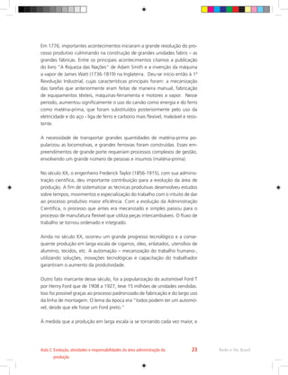 Em 1776, importantes acontecimentos iniciaram a grande revolução do pro-
cesso produtivo culminando na construção de grandes unidades fabris – as
grandes fábricas. Entre os principais acontecimentos citamos a publicação
do livro “A Riqueza das Nações” de Adam Smith e a invenção da máquina
a vapor de James Watt (1736-1819) na Inglaterra. Deu-se início então à 1ª
Revolução Industrial, cujas características principais foram: a mecanização
das tarefas que anteriormente eram feitas de maneira manual, fabricação
de equipamentos têxteis, máquinas-ferramenta e motores a vapor. Nesse
período, aumentou significamente o uso do carvão como energia e do ferro
como matéria-prima, que foram substituídos posteriormente pelo uso da
eletricidade e do aço - liga de ferro e carbono mais flexível, maleável e resis-
tente.
A necessidade de transportar grandes quantidades de matéria-prima po-
pularizou as locomotivas, e grandes ferrovias foram construídas. Esses em-
preendimentos de grande porte requeriam processos complexos de gestão,
envolvendo um grande número de pessoas e insumos (matéria-prima).
No século XX, o engenheiro Frederick Taylor (1856-1915), com sua adminis-
tração científica, deu importante contribuição para a evolução da área de
produção. A fim de sistematizar as técnicas produtivas desenvolveu estudos
sobre tempos, movimentos e especialização do trabalho com o intuito de dar
ao processo produtivo maior eficiência. Com a evolução da Administração
Científica, o processo que antes era mecanizado e simples passou para o
processo de manufatura flexível que utiliza peças intercambiáveis. O fluxo de
trabalho se tornou ordenado e integrado.
Ainda no século XX, ocorreu um grande progresso tecnológico e a conse-
quente produção em larga escala de cigarros, óleo, enlatados, utensílios de
alumínio, tecidos, etc. A automação – mecanização do trabalho humano-,
utilizando soluções, inovações tecnológicas e capacitação do trabalhador
garantiram o aumento da produtividade.
Outro fato marcante desse século, foi a popularização do automóvel Ford T
por Henry Ford que de 1908 a 1927, teve 15 milhões de unidades vendidas.
Isso foi possível graças ao processo padronizado de fabricação e do largo uso
da linha de montagem. O lema da época era “todos podem ter um automó-
vel, desde que ele fosse um Ford preto.”
À medida que a produção em larga escala ia se tornando cada vez maior, e
Rede e-Tec Brasil
Aula 2. 
Evolução, atividades e responsabilidades da área administração da
produção
23
 