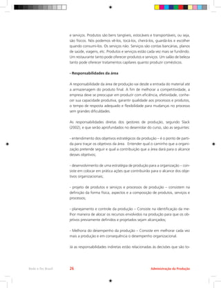 e serviços. Produtos são bens tangíveis, estocáveis e transportáveis, ou seja,
são físicos. Nós podemos vê-los, tocá-los, cheirá-los, guardá-los e escolher
quando consumi-los. Os serviços não. Serviços são contas bancárias, planos
de saúde, viagens, etc. Produtos e serviços estão cada vez mais se fundindo.
Um restaurante tanto pode oferecer produtos e serviços. Um salão de beleza
tanto pode oferecer tratamentos capilares quanto produzir comésticos.
- Responsabilidades da área
A responsabilidade da área de produção vai desde a entrada do material até
a armazenagem do produto final. A fim de melhorar a competitividade, a
empresa deve se preocupar em produzir com eficiência, efetividade, conhe-
cer sua capacidade produtiva, garantir qualidade aos processos e produtos,
o tempo de resposta adequado e flexibilidade para mudanças no processo
sem grandes dificuldades.
As responsabilidades diretas dos gestores de produção, segundo Slack
(2002), e que serão aprofundados no desenrolar do curso, são as seguintes:
- entendimento dos objetivos estratégicos da produção – é o ponto de parti-
da para traçar os objetivos da área. Entender qual o caminho que a organi-
zação pretende seguir e qual a contribuição que a área dará para o alcance
desses objetivos;
- desenvolvimento de uma estratégia de produção para a organização – con-
siste em colocar em prática ações que contribuirão para o alcance dos obje-
tivos organizacionais;
- projeto de produtos e serviços e processos de produção – consistem na
definição da forma física, aspectos e a composição de produtos, serviços e
processos;
- planejamento e controle da produção – Consiste na identificação da me-
lhor maneira de alocar os recursos envolvidos na produção para que os ob-
jetivos previamente definidos e projetados sejam alcançados;
- Melhoria do desempenho da produção – Consiste em melhorar cada vez
mais a produção e em consequência o desempenho organizacional.
Já as responsabilidades indiretas estão relacionadas às decisões que são to-
Administração da Produção
Rede e-Tec Brasil 26
 