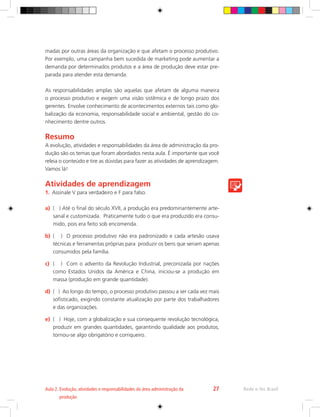 madas por outras áreas da organização e que afetam o processo produtivo.
Por exemplo, uma campanha bem sucedida de marketing pode aumentar a
demanda por determinados produtos e a área de produção deve estar pre-
parada para atender esta demanda.
As responsabilidades amplas são aquelas que afetam de alguma maneira
o processo produtivo e exigem uma visão sistêmica e de longo prazo dos
gerentes. Envolve conhecimento de acontecimentos externos tais como glo-
balização da economia, responsabilidade social e ambiental, gestão do co-
nhecimento dentre outros.
Resumo
A evolução, atividades e responsabilidades da área de administração da pro-
dução são os temas que foram abordados nesta aula. É importante que você
releia o conteúdo e tire as dúvidas para fazer as atividades de aprendizagem.
Vamos lá!
Atividades de aprendizagem
1.	 Assinale V para verdadeiro e F para falso.
a)	 ( ) Até o final do século XVII, a produção era predominantemente arte-
sanal e customizada. Praticamente tudo o que era produzido era consu-
mido, pois era feito sob encomenda.
b)	 ( ) O processo produtivo não era padronizado e cada artesão usava
técnicas e ferramentas próprias para produzir os bens que seriam apenas
consumidos pela família.
c)	 ( ) Com o advento da Revolução Industrial, preconizada por nações
como Estados Unidos da América e China, iniciou-se a produção em
massa (produção em grande quantidade).
d)	 ( ) Ao longo do tempo, o processo produtivo passou a ser cada vez mais
sofisticado, exigindo constante atualização por parte dos trabalhadores
e das organizações.
e)	 ( ) Hoje, com a globalização e sua consequente revolução tecnológica,
produzir em grandes quantidades, garantindo qualidade aos produtos,
tornou-se algo obrigatório e corriqueiro.
Rede e-Tec Brasil
Aula 2. 
Evolução, atividades e responsabilidades da área administração da
produção
27
 