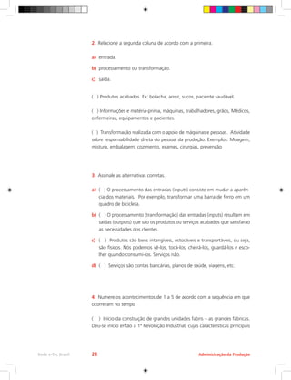 2.	 Relacione a segunda coluna de acordo com a primeira.
a)	 entrada.
b)	 processamento ou transformação.
c)	 saída.
( ) Produtos acabados. Ex: bolacha, arroz, sucos, paciente saudável.
( ) Informações e matéria-prima, máquinas, trabalhadores, grãos, Médicos,
enfermeiras, equipamentos e pacientes.
( ) Transformação realizada com o apoio de máquinas e pessoas. Atividade
sobre responsabilidade direta do pessoal da produção. Exemplos: Moagem,
mistura, embalagem, cozimento, exames, cirurgias, prevenção
3.	 Assinale as alternativas corretas.
a)	 ( ) O processamento das entradas (inputs) consiste em mudar a aparên-
cia dos materiais. Por exemplo, transformar uma barra de ferro em um
quadro de bicicleta.
b)	 ( ) O processamento (transformação) das entradas (inputs) resultam em
saídas (outputs) que são os produtos ou serviços acabados que satisfarão
as necessidades dos clientes.
c)	 ( ) Produtos são bens intangíveis, estocáveis e transportáveis, ou seja,
são físicos. Nós podemos vê-los, tocá-los, cheirá-los, guardá-los e esco-
lher quando consumi-los. Serviços não.
d)	 ( ) Serviços são contas bancárias, planos de saúde, viagens, etc.
4.	 Numere os acontecimentos de 1 a 5 de acordo com a sequência em que
ocorreram no tempo
( ) Início da construção de grandes unidades fabris – as grandes fábricas.
Deu-se início então à 1ª Revolução Industrial, cujas características principais
Administração da Produção
Rede e-Tec Brasil 28
 