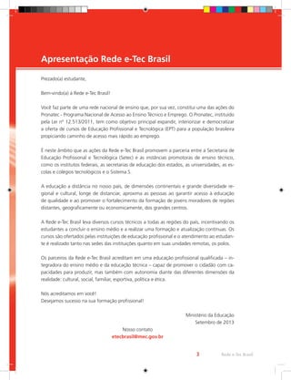 3
Prezado(a) estudante,
Bem-vindo(a) à Rede e-Tec Brasil!
Você faz parte de uma rede nacional de ensino que, por sua vez, constitui uma das ações do
Pronatec - Programa Nacional de Acesso ao Ensino Técnico e Emprego. O Pronatec, instituído
pela Lei nº 12.513/2011, tem como objetivo principal expandir, interiorizar e democratizar
a oferta de cursos de Educação Profissional e Tecnológica (EPT) para a população brasileira
propiciando caminho de acesso mais rápido ao emprego.
É neste âmbito que as ações da Rede e-Tec Brasil promovem a parceria entre a Secretaria de
Educação Profissional e Tecnológica (Setec) e as instâncias promotoras de ensino técnico,
como os institutos federais, as secretarias de educação dos estados, as universidades, as es-
colas e colégios tecnológicos e o Sistema S.
A educação a distância no nosso país, de dimensões continentais e grande diversidade re-
gional e cultural, longe de distanciar, aproxima as pessoas ao garantir acesso à educação
de qualidade e ao promover o fortalecimento da formação de jovens moradores de regiões
distantes, geograficamente ou economicamente, dos grandes centros.
A Rede e-Tec Brasil leva diversos cursos técnicos a todas as regiões do país, incentivando os
estudantes a concluir o ensino médio e a realizar uma formação e atualização contínuas. Os
cursos são ofertados pelas instituições de educação profissional e o atendimento ao estudan-
te é realizado tanto nas sedes das instituições quanto em suas unidades remotas, os polos.
Os parceiros da Rede e-Tec Brasil acreditam em uma educação profissional qualificada – in-
tegradora do ensino médio e da educação técnica – capaz de promover o cidadão com ca-
pacidades para produzir, mas também com autonomia diante das diferentes dimensões da
realidade: cultural, social, familiar, esportiva, política e ética.
Nós acreditamos em você!
Desejamos sucesso na sua formação profissional!
									Ministério da Educação
Setembro de 2013
Nosso contato
etecbrasil@mec.gov.br
Apresentação Rede e-Tec Brasil
Rede e-Tec Brasil
3
 