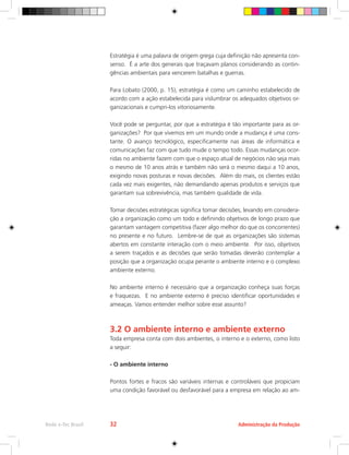 Estratégia é uma palavra de origem grega cuja definição não apresenta con-
senso. É a arte dos generais que traçavam planos considerando as contin-
gências ambientais para vencerem batalhas e guerras.
Para Lobato (2000, p. 15), estratégia é como um caminho estabelecido de
acordo com a ação estabelecida para vislumbrar os adequados objetivos or-
ganizacionais e cumpri-los vitoriosamente.
Você pode se perguntar, por que a estratégia é tão importante para as or-
ganizações? Por que vivemos em um mundo onde a mudança é uma cons-
tante. O avanço tecnológico, especificamente nas áreas de informática e
comunicações faz com que tudo mude o tempo todo. Essas mudanças ocor-
ridas no ambiente fazem com que o espaço atual de negócios não seja mais
o mesmo de 10 anos atrás e também não será o mesmo daqui a 10 anos,
exigindo novas posturas e novas decisões. Além do mais, os clientes estão
cada vez mais exigentes, não demandando apenas produtos e serviços que
garantam sua sobrevivência, mas também qualidade de vida.
Tomar decisões estratégicas significa tomar decisões, levando em considera-
ção a organização como um todo e definindo objetivos de longo prazo que
garantam vantagem competitiva (fazer algo melhor do que os concorrentes)
no presente e no futuro. Lembre-se de que as organizações são sistemas
abertos em constante interação com o meio ambiente. Por isso, objetivos
a serem traçados e as decisões que serão tomadas deverão contemplar a
posição que a organização ocupa perante o ambiente interno e o complexo
ambiente externo.
No ambiente interno é necessário que a organização conheça suas forças
e fraquezas. E no ambiente externo é preciso identificar oportunidades e
ameaças. Vamos entender melhor sobre esse assunto?
3.2 O ambiente interno e ambiente externo
Toda empresa conta com dois ambientes, o interno e o externo, como listo
a seguir:
- O ambiente interno
Pontos fortes e fracos são variáveis internas e controláveis que propiciam
uma condição favorável ou desfavorável para a empresa em relação ao am-
Administração da Produção
Rede e-Tec Brasil 32
 