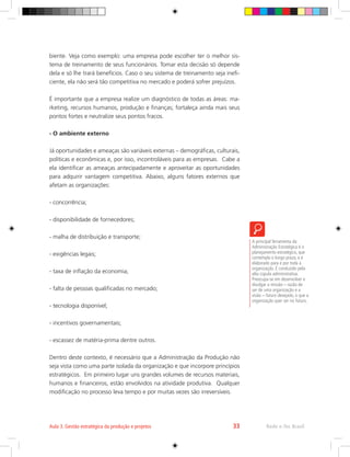 biente. Veja como exemplo: uma empresa pode escolher ter o melhor sis-
tema de treinamento de seus funcionários. Tomar esta decisão só depende
dela e só lhe trará benefícios. Caso o seu sistema de treinamento seja inefi-
ciente, ela não será tão competitiva no mercado e poderá sofrer prejuízos.
É importante que a empresa realize um diagnóstico de todas as áreas: ma-
rketing, recursos humanos, produção e finanças; fortaleça ainda mais seus
pontos fortes e neutralize seus pontos fracos.
- O ambiente externo
Já oportunidades e ameaças são variáveis externas – demográficas, culturais,
políticas e econômicas e, por isso, incontroláveis para as empresas. Cabe a
ela identificar as ameaças antecipadamente e aproveitar as oportunidades
para adquirir vantagem competitiva. Abaixo, alguns fatores externos que
afetam as organizações:
- concorrência;
- disponibilidade de fornecedores;
- malha de distribuição e transporte;
- exigências legais;
- taxa de inflação da economia;
- falta de pessoas qualificadas no mercado;
- tecnologia disponível;
- incentivos governamentais;
- escassez de matéria-prima dentre outros.
Dentro deste contexto, é necessário que a Administração da Produção não
seja vista como uma parte isolada da organização e que incorpore princípios
estratégicos. Em primeiro lugar uns grandes volumes de recursos materiais,
humanos e financeiros, estão envolvidos na atividade produtiva. Qualquer
modificação no processo leva tempo e por muitas vezes são irreversíveis.
A principal ferramenta da
Administração Estratégica é o
planejamento estratégico, que
contempla o longo prazo, e é
elaborado para e por toda a
organização. É conduzido pela
alta cúpula administrativa.
Preocupa-se em desenvolver e
divulgar a missão – razão de
ser de uma organização e a
visão – futuro desejado, o que a
organização quer ser no futuro.
Rede e-Tec Brasil
Aula 3. Gestão estratégica da produção e projetos 33
 