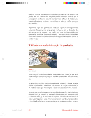 Decisões tomadas hoje afetam o futuro da organização e o alcance dos ob-
jetivos. Por isso é necessário um planejamento de longo prazo e que se
preocupe em conhecer o presente e então traçar o futuro de modo que a
organização alcance vantagem competitiva, ou seja, ser melhor que seus
concorrentes.
Importante papel dos gestores de produção é pensar estrategicamente,
o que significa pensar no longo prazo, no futuro, sem se descuidar dos
acontecimentos do passado. Isso implica em tomar decisões conhecendo
o ambiente interno e externo da empresa. Aproveitar as oportunidades,
combater as ameaças, fortalecer ainda mais os pontos fortes e neutralizar os
pontos fracos.
3.3 Projeto em administração da produção
Figura 7
Fonte: ilustrador
Projetar significa transformar ideias, desenvolver bens e serviços que serão
produzidos pelas organizações para atender as demandas dos consumido-
res.
Já percebemos que um processo produtivo é complexo e impõe desafios
para as organizações. Para tornar um processo de criação ou modificação
de produtos e serviços mais simples, é possível que se desenvolva projetos.
Um projeto é um esforço para atingir um objetivo específico por meio de um
conjunto único de tarefas e da utilização correta de recursos, segundo Guido
e Clements (2007, p. 1). Deve ter um objetivo bem definido em termos de
escopo, cronograma e custo. Os projetos nascem quando uma necessidade
é identificada pelo cliente, uma organização ou pessoas dispostas a fornecer
Administração da Produção
Rede e-Tec Brasil 34
 