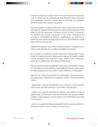 O benefício maior que se pode alcançar com o desenvolvimento de projetos
é ter um cliente satisfeito, que pode ser tanto de dentro quanto de fora de
uma organização. Para isso, o projeto deve ser concluído com qualidade,
dentro do prazo e sem superar o orçamento.
Os projetos podem ser desenvolvidos pela própria organização através das
definições de equipes multidisciplinares que são compostas por pessoal de
todas as areas da organização: marketing, recursos humanos, finanças, de-
senvolvimento de produtos e produção, ou por outras instituições como
consultorias, universidades, etc.Observe o quadro abaixo, que demonstra os
papéis dos vários setores da organização durante as várias etapas do ciclo de
desenvolvimento de produtos.
Independente de quem seja o desenvolvedor do projeto é importante que o
mesmo esteja alinhado com os objetos estratégicos da empresa.
Ao se projetar um produto ou serviço importantes, decisões devem ser to-
madas em relação ao ajuste e adequação do material, do trabalho, equipa-
mentos, operações, financiamentos e custos. Devido a isso, o desenvolvi-
mento de um projeto exige uma equipe multidisciplinar.
Mas, por que desenvolvemos projetos? Como vimos anteriormente, vivemos
em um ambiente dinâmico onde as necessidades dos clientes mudam o tem-
po todo e produtos e serviços acabam ficando obsoletos e ultrapassados.
Além do mais, outras forças obrigam as organizações a desenvolverem no-
vos projetos para modificarem seus produtos e serviços. Dentre estas forças
citamos:
- globalização – que leva a competição entre as empresas a nível internacio-
nal, tornando mais difícil monitorar a concorrência mais de perto;
- clientes mais exigentes demandando produtos customizados ao invés de
padronizados. O aumento da renda dos clientes faz com que estes passem
a desejar e exigir produtos e serviços cada vez mais sofisticados e de acordo
com seu gosto.
- acesso a inovações tecnológicas que podem facilitar o processo produtivo,
produzindo mais, em menos tempo a um custo menor;
Administração da Produção
Rede e-Tec Brasil 36
 