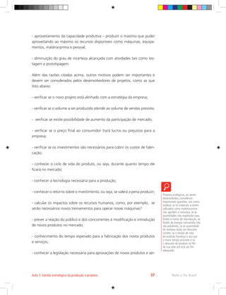 - aproveitamento da capacidade produtiva – produzir o máximo que puder
aproveitando ao máximo os recursos disponíveis como máquinas, equipa-
mentos, matéria-prima e pessoal;
- diminuição do grau de incerteza alcançada com atividades tais como tes-
tagem e prototipagem.
Além das razões citadas acima, outros motivos podem ser importantes e
devem ser considerados pelos desenvolvedores de projetos, como as que
listo abaixo:
- verificar se o novo projeto está alinhado com a estratégia da empresa;
- verificar se o volume a ser produzido atende ao volume de vendas previsto;
- verificar se existe possibilidade de aumento da participação de mercado;
- verificar se o preço final ao consumidor trará lucros ou prejuízos para a
empresa;
- verificar se os investimentos são necessários para cobrir os custos de fabri-
cação;
- conhecer o ciclo de vida do produto, ou seja, durante quanto tempo ele
ficará no mercado;
- conhecer a tecnologia necessária para a produção;
- conhecer o retorno sobre o investimento, ou seja, se valerá a pena produzir;
- calcular os impactos sobre os recursos humanos, como, por exemplo, se
serão necessários novos treinamentos para operar novas máquinas?
- prever a reação do público e dos concorrentes à modificação e introdução
de novos produtos no mercado;
- conhecimento do tempo esperado para a fabricação dos novos produtos
e serviços;
- conhecer a legislação necessária para aprovações de novos produtos e ser-
Projetos ecológicos, ao serem
desenvolvidos, consideram
importantes questões, tais como:
analisar se os materiais a serem
utilizados como matéria-prima
não agridem a natureza; se as
quantidades não esgotarão suas
fontes e meios de reprodução; se
fontes de energia consumida não
são poluentes; se as quantidade
de resíduos terão um descarte
correto; se o tempo de vida
do produto favoreça o seu uso
o maior tempo possível; e se
o descarte do produto no fim
de sua vida útil terá um fim
adequado.
Rede e-Tec Brasil
Aula 3. Gestão estratégica da produção e projetos 37
 