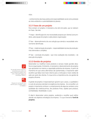 viços;
- conhecimentos das boas práticas de responsabilidade social como proteção
ao meio-ambiente e sustentabilidade do planeta.
3.3.1 Fases de um projeto
Para compor um projeto, é necessária uma série de ações, que se realizam
em fases. São elas:
1ª etapa – identificação de uma necessidade proposta por clientes (consumi-
dores, pela equipe de projeto e pela própria organização).
2ª fase – desenvolvimento de uma solução que atenda a necessidade ante-
riormente identificada.
3ª fase – implementação do projeto – responsabilidade da área de produção-
mais demorada e complexa.
4ª fase – conclusão do projeto – que inclui avaliações dos resultados – da
execução do projeto.
3.3.2 Gestão de projetos
Desenvolver ou modificar novos produtos e serviços impõe grandes desa-
fios às organizações. Entretanto, é necessário o desenvolvimento de projetos
que aproveitem ao máximo a capacidade produtiva da empresa. A partir do
momento em que várias alternativas são apresentadas, é importante saber
escolher qual delas trará maior retorno para a instituição e maior análise de
valor por parte dos clientes. É aí que entra a importância de uma gestão de
projetos eficiente.
A gestão de projetos é responsável por garantir que o prazo, a qualidade e
o custo do processo atendam às exigências da empresa. Ao se escolher um
projeto é importante conhecer o comportamento de algumas variáveis como
qualidade das matérias-primas, dos produtos finais, rapidez para produzir,
confiabilidade, flexibilidade e custo.
O ideal é desenvolver vários projetos, analisá-los e escolher qual melhor
atender aos objetivos estratégicos da empresa. É o que chamamos funil de
projetos.
No mercado existem excelentes
ferramentas para auxiliar na
tarefa de gerenciar projetos, tais
como: o Microsoft Project e a
metodologia PMBOK.
Pesquise, em um buscador da
internet (como o Google), o que
é o PMBOK
Administração da Produção
Rede e-Tec Brasil 38
 