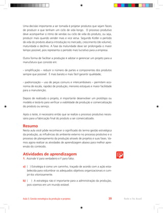 Uma decisão importante a ser tomada é projetar produtos que sejam fáceis
de produzir e que tenham um ciclo de vida longo. O processo produtivo
deve acompanhar o ritmo de vendas ou ciclo de vida do produto, ou seja,
produzir mais quando vender mais e vice versa. Segundo Kotler o período
de vida do produto abarca introdução no mercado, crescimento (de volume),
maturidade e declínio. A fase da maturidade deve ser prolongada o maior
tempo possível, pois representa o período mais lucrativo para a empresa.
Outra forma de facilitar a produção é adotar e gerenciar um projeto para a
manufatura que consiste em:
- simplificação – reduzir o número de partes e componentes dos produtos
sempre que possível. É mais barato e mais fácil garantir qualidade;
- padronização – uso de peças comuns e intercambiáveis – permitem eco-
nomia de escala, rapidez de produção, menores estoques e maior facilidade
para a manutenção.
Depois de realizado o projeto, é importante desenvolver um protótipo ou
modelo e testá-lo para verificar a viabilidade de produção e comercialização
do produto ou serviço.
Após o teste, é necessário então que se realize o processo produtivo neces-
sário para a fabricação final do produto a ser comercializado.
Resumo
Nesta aula você pôde reconhecer o significado do termo gestão estratégica
da produção, as influências do ambiente externo no processo produtivo e o
processo de planejamento da produção através de projetos e suas fases. Va-
mos agora realizar as atividades de aprendizagem abaixo para melhor apre-
ensão do conteúdo.
Atividades de aprendizagem
1.	 Assinale V para verdadeiro e F para falso.
a)	 ( ) Estratégia é como um caminho, traçado de acordo com a ação esta-
belecida para vislumbrar os adequados objetivos organizacionais e cum-
pri-los vitoriosamente.
b)	 ( ) A estratégia não é importante para a administração da produção,
pois vivemos em um mundo estável.
Rede e-Tec Brasil
Aula 3. Gestão estratégica da produção e projetos 39
 