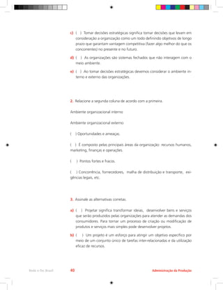 c)	 ( ) Tomar decisões estratégicas significa tomar decisões que levam em
consideração a organização como um todo definindo objetivos de longo
prazo que garantam vantagem competitiva (fazer algo melhor do que os
concorrentes) no presente e no futuro.
d)	 ( ) As organizações são sistemas fechados que não interagem com o
meio ambiente.
e)	 ( ) Ao tomar decisões estratégicas devemos considerar o ambiente in-
terno e externo das organizações.
2.	 Relacione a segunda coluna de acordo com a primeira.
Ambiente organizacional interno
Ambiente organizacional externo
( ) Oportunidades e ameaças.
( ) É composto pelas principais áreas da organização: recursos humanos,
marketing, finanças e operações.
( ) Pontos fortes e fracos.
( ) Concorrência, fornecedores, malha de distribuição e transporte, exi-
gências legais, etc.
3.	 Assinale as alternativas corretas.
a)	 ( ) Projetar significa transformar ideias, desenvolver bens e serviços
que serão produzidos pelas organizações para atender as demandas dos
consumidores. Para tornar um processo de criação ou modificação de
produtos e serviços mais simples pode desenvolver projetos.
b)	 ( ) Um projeto é um esforço para atingir um objetivo específico por
meio de um conjunto único de tarefas inter-relacionadas e da utilização
eficaz de recursos.
Administração da Produção
Rede e-Tec Brasil 40
 
