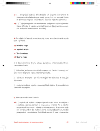 c)	 ( ) Um projeto pode ser definido como um conjunto único e finito de
atividades inter-relacionadas pensando em produzir um resultado defini-
do dentro de um prazo utilizando uma alocação específica de recurso.
d)	 ( ) Os projetos podem ser desenvolvidos pela própria organização atra-
vés da definição de equipes unidisciplinares que são compostas por pes-
soal de apenas uma das áreas: marketing.
4.	 Em relação às fases de um projeto, relacione a segunda coluna de acordo
com a primeira.
a)	 Primeira etapa
b)	 Segunda etapa
c)	 Terceira etapa
d)	 Quarta etapa
( ) Desenvolvimento de uma solução que atenda a necessidade anterior-
mente identificada.
( ) Identificação de uma necessidade proposta por clientes (consumidores,
pela equipe de projeto e pela própria organização).
( ) conclusão do projeto – que inclui avaliações dos resultados da execução
do projeto.
( ) Implementação do projeto – responsabilidade da área de produção mais
demorada e complexa.
5.	 Marque as alternativas corretas.
a)	 ( ) A gestão de projetos cuida para garantir que o prazo, a qualidade e
o custo do processos atendam as exigências da empresa. Ao se escolher
um projeto é importante conhecer o comportamento de algumas variá-
veis como qualidade das matérias-primas e dos produtos finais, rapidez
para produzir, confiabilidade, flexibilidade e custo. O ideal é desenvolver
Rede e-Tec Brasil
Aula 3. Gestão estratégica da produção e projetos 41
 