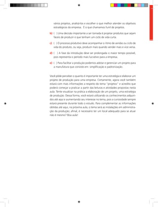 vários projetos, analisá-los e escolher o que melhor atender os objetivos
estratégicos da empresa. É o que chamamos funil de projetos.
b)	 ( ) Uma decisão importante a ser tomada é projetar produtos que sejam
fáceis de produzir e que tenham um ciclo de vida curta.
c)	 ( ) O processo produtivo deve acompanhar o ritmo de vendas ou ciclo de
vida do produto, ou seja, produzir mais quando vender mais e vice versa.
d)	 ( ) A fase da introdução deve ser prolongada o maior tempo possível,
pois representa o período mais lucrativo para a empresa.
e)	 ( ) Para facilitar a produção podemos adotar e gerenciar um projeto para
a manufatura que consiste em: simplificação e padronização.
Você pôde perceber o quanto é importante ter uma estratégia e elaborar um
projeto de produção para uma empresa. Certamente, agora você também
estará com mais informações a respeito do tema “projetos” e acredito que
poderá começar a praticar a partir das leituras e atividades propostas nesta
aula. Tente visualizar na prática a elaboração de um projeto, uma estratégia
de produção. Dessa forma, você estará utilizando os conhecimentos adquiri-
dos até aqui e aumentando seu interesse no tema, pois a curiosidade sempre
estará presente durante todo o estudo. Para complementar as informações
obtidas até aqui, na próxima aula, o tema será as instalações em administra-
ção da produção; afinal, é necessário ter um local adequado para se atuar
não é mesmo? Boa aula!
 