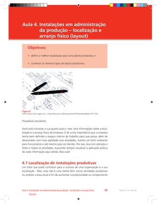 Rede e-Tec Brasil
Aula 4. 
Instalações em administração da produção - localização e arranjo físico
(layout)
43
Objetivos:
•	 definir a melhor localização para uma planta produtiva; e
•	 conhecer os diversos tipos de layout produtivos.
Figura 8
Fonte: banco de imagens sxc. http://www.sxc.hu/browse.phtml?f=downloadid=1071722
Prezado(a) estudante,
Você está iniciando a sua quarta aula e, nela, terá informações sobre a loca-
lização e o arranjo físico da empresa. É de suma importância que a empresa
tenha bem definido o espaço interno de trabalho para que possa, além de
desenvolver com mais agilidade suas atividades, manter um bom ambiente
para funcionários e até mesmo para os clientes. Por isso, leia com atenção o
texto e realize as atividades, buscando sempre visualizar a aplicação prática
de cada informação aqui obtida. Boa aula!
4.1 Localização de instalações produtivas
Um fator que pode contribuir para o sucesso de uma organização é a sua
localização. Mas, essa não é uma tarefa fácil. Iniciar atividades produtivas
ou ampliar a área atual a fim de aumentar a produtividade ou simplesmente
Aula 4. 
Instalações em administração
da produção – localização e
arranjo físico (layout)
 
