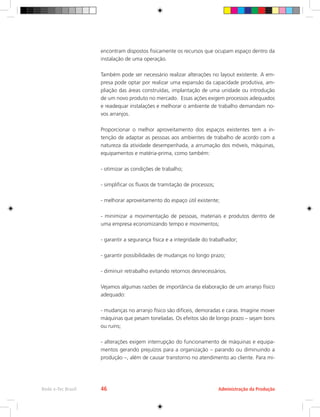 Administração da Produção
Rede e-Tec Brasil 46
encontram dispostos fisicamente os recursos que ocupam espaço dentro da
instalação de uma operação.
Também pode ser necessário realizar alterações no layout existente. A em-
presa pode optar por realizar uma expansão da capacidade produtiva, am-
pliação das áreas construídas, implantação de uma unidade ou introdução
de um novo produto no mercado. Essas ações exigem processos adequados
e readequar instalações e melhorar o ambiente de trabalho demandam no-
vos arranjos.
Proporcionar o melhor aproveitamento dos espaços existentes tem a in-
tenção de adaptar as pessoas aos ambientes de trabalho de acordo com a
natureza da atividade desempenhada, a arrumação dos móveis, máquinas,
equipamentos e matéria-prima, como também:
- otimizar as condições de trabalho;
- simplificar os fluxos de tramitação de processos;
- melhorar aproveitamento do espaço útil existente;
- minimizar a movimentação de pessoas, materiais e produtos dentro de
uma empresa economizando tempo e movimentos;
- garantir a segurança física e a integridade do trabalhador;
- garantir possibilidades de mudanças no longo prazo;
- diminuir retrabalho evitando retornos desnecessários.
Vejamos algumas razões de importância da elaboração de um arranjo físico
adequado:
- mudanças no arranjo físico são difíceis, demoradas e caras. Imagine mover
máquinas que pesam toneladas. Os efeitos são de longo prazo – sejam bons
ou ruins;
- alterações exigem interrupção do funcionamento de máquinas e equipa-
mentos gerando prejuízos para a organização – parando ou diminuindo a
produção –, além de causar transtorno no atendimento ao cliente. Para mi-
 