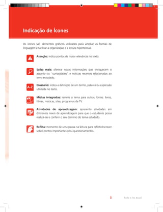Os ícones são elementos gráficos utilizados para ampliar as formas de
linguagem e facilitar a organização e a leitura hipertextual.
Atenção: indica pontos de maior relevância no texto.
Saiba mais: oferece novas informações que enriquecem o
assunto ou “curiosidades” e notícias recentes relacionadas ao
tema estudado.
Glossário: indica a definição de um termo, palavra ou expressão
utilizada no texto.
Mídias integradas: remete o tema para outras fontes: livros,
filmes, músicas, sites, programas de TV.
Atividades de aprendizagem: apresenta atividades em
diferentes níveis de aprendizagem para que o estudante possa
realizá-las e conferir o seu domínio do tema estudado.
Reflita: momento de uma pausa na leitura para refletir/escrever
sobre pontos importantes e/ou questionamentos.
Indicação de Ícones
Rede e-Tec Brasil
5
 