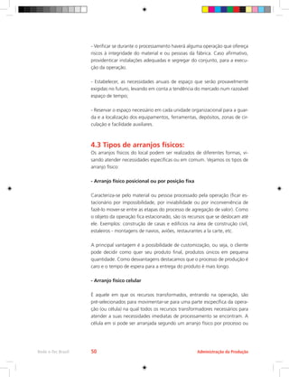 Administração da Produção
Rede e-Tec Brasil 50
- Verificar se durante o processamento haverá alguma operação que ofereça
riscos à integridade do material e ou pessoas da fábrica. Caso afirmativo,
providenticar instalações adequadas e segregar do conjunto, para a execu-
ção da operação.
- Estabelecer, as necessidades anuais de espaço que serão provavelmente
exigidas no futuro, levando em conta a tendência do mercado num razoável
espaço de tempo;
- Reservar o espaço necessário em cada unidade organizacional para a guar-
da e a localização dos equipamentos, ferramentas, depósitos, zonas de cir-
culação e facilidade auxiliares.
4.3 Tipos de arranjos físicos:
Os arranjos físicos do local podem ser realizados de diferentes formas, vi-
sando atender necessidades específicas ou em comum. Vejamos os tipos de
arranjo físico:
- Arranjo físico posicional ou por posição fixa
Caracteriza-se pelo material ou pessoa processado pela operação (ficar es-
tacionário por impossibilidade, por inviabilidade ou por inconveniência de
fazê-lo mover-se entre as etapas do processo de agregação de valor). Como
o objeto da operação fica estacionado, são os recursos que se deslocam até
ele. Exemplos: construção de casas e edificios na área de construção civil,
estaleiros - montagens de navios, aviões, restaurantes a la carte, etc.
A principal vantagem é a possibilidade de customização, ou seja, o cliente
pode decidir como quer seu produto final, produtos únicos em pequena
quantidade. Como desvantagens destacamos que o processo de produção é
caro e o tempo de espera para a entrega do produto é mais longo.
- Arranjo físico celular
É aquele em que os recursos transformados, entrando na operação, são
pré-selecionados para movimentar-se para uma parte escpecífica da opera-
ção (ou célula) na qual todos os recursos transformadores necessários para
atender a suas necessidades imediatas de processamento se encontram. A
célula em si pode ser arranjada segundo um arranjo físico por processo ou
 