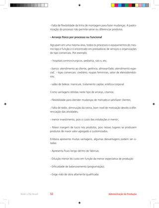 Administração da Produção
Rede e-Tec Brasil 52
- Falta de flexibilidade da linha de montagem para fazer mudanças. A padro-
nização do processo não permite variar ou diferenciar produtos.
- Arranjo físico por processo ou funcional
Agrupam em uma mesma área, todos os processos e equipamentos do mes-
mo tipo e função e é encontrado em prestadoras de serviços e organizações
do tipo comerciais. Por exemplo:
- hospitais:centro-cirurgicos, pediatria, raio x, etc;
- banco: atendimento ao cliente, gerência, almoxarifado, atendimento espe-
cial; - lojas comerciais: crediário, roupas femininas, setor de eletrodomésti-
cos;
- salão de beleza: manicure, tratamento capilar, estética corporal.
Como vantagens obtidas neste tipo de arranjo, citamos:
- Flexibilidade para atender mudanças de mercado e satisfazer clientes;
- Falta de tédio, diminuição da rotina, bom nivel de motivação devido à dife-
renciação das atividades;
- menor investimento, pois o custo das instalações é menor;.
- Maior margem de lucro nos produtos, pois nesses lugares se produzem
produtos de maior valor agregado e customizados.
Embora apresente muitas vantagens, algumas desvantagens podem ser ci-
tadas:
- Apresenta fluxo longo dentro de fábricas;
- Diluição menor do custo em função da menor expectativa de produção
- Dificuldade de balanceamento (programação);
- Exige mão de obra altamente qualificada.
 