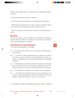 Rede e-Tec Brasil
Aula 4. 
Instalações em administração da produção - localização e arranjo físico
(layout)
53
Algumas regras simples poder ser utilizadas para a elaboração de layouts,
tais como:
- identificação do fluxo de materiais e operações;
- Levantamento da área necessária para cada agrupamento de trabalho;
- identificação do relacionamento, ou seja, o quanto é conveniente aproxi-
mar certos tipos de operações para economizar custos e tempo;
- elaborar um esboço ou planta baixa do arranjo físico antes de colocá-lo em
prática.
Resumo
Esta aula apresentou o tema instalações em administração da produção,
focando informações referentes à localização e o Arranjo Físico, exibindo os
tipos de arranjos possíveis de se realizar.
Atividades de aprendizagem
1.	 Assinale V para verdadeiro e F para falso.
a)	 ( ) Um fator que não contribui para o sucesso de uma organização é a
sua localização.
b)	 ( ) A escolha da melhor localização para uma indústria ou prestado-
ra de serviços envolve analisar não só disponibilidade de recursos, mas
também a qualidade dos recursos disponíveis que apoiarão as atividades
produtivas.
c)	 ( ) Proximidade de suprimentos e de fontes de insumos, proximidade
dos mercados consumidores e proximidade e facilidade de transporte de-
vem ser avaliados ao se instalar uma unidade produtiva em algum lugar.
d)	 ( ) A localização de uma empresa não interfere na sua lucratividade.
e)	 ( ) São métodos de avaliação de alternativas para localização de uma
empresa: modelo de ponderação qualitativa, o modelo de centro de gra-
vidade e o modelo de análise CLV – Custo x Lucro x Volume.
2.	 Em relação ao modelo de ponderação qualitativa, relacione a segunda
 