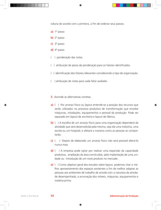 Administração da Produção
Rede e-Tec Brasil 54
coluna de acordo com a primeira, a fim de ordenar seus passos.
a)	 1º passo
b)	 2º passo
c)	 3º passo
d)	 4º passo
( ) ponderação das notas.
( ) atribuição de pesos de ponderação para os fatores identificados.
( ) identificação dos fatores relevantes considerando o tipo de organização.
( ) atribuição de notas para cada fator avaliado.
3.	 Assinale as alternativas corretas.
a)	 ( ) Por arranjo físico ou layout entende-se a posição dos recursos que
serão utilizados no processo produtivo de transformação que envolve
máquinas, instalações, equipamentos e pessoal da produção. Pode ser
separado em layout de escritório e layout de fábrica.
b)	 ( ) A escolha de um arranjo físico para uma organização dependerá da
atividade que será desenvolvida pela mesma, seja ela uma indústria, uma
escola ou um hospital; e afetará a maneira como as pessoas se compor-
tarão.
c)	 ( ) Depois de elaborado um arranjo físico não será possível alterá-lo
nunca mais.
d)	 ( ) A empresa pode optar por realizar uma expansão da capacidade
produtiva, ampliação da área construídas, pela implantação de uma uni-
dade ou introdução de um novo produto no mercado.
e)	 ( ) Como objetivo geral dos estudos sobre layout, podemos citar o me-
lhor aproveitamento dos espaços existentes a fim de melhor adaptar as
pessoas aos ambientes de trabalho de acordo com a natureza da ativida-
de desempenhada, a arrumação dos móveis, máquinas, equipamentos e
matéria-prima.
 