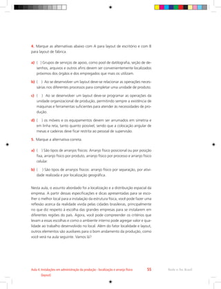 Rede e-Tec Brasil
Aula 4. 
Instalações em administração da produção - localização e arranjo físico
(layout)
55
4.	 Marque as alternativas abaixo com A para layout de escritório e com B
para layout de fábrica.
a)	 ( ) Grupos de serviços de apoio, como pool de datilografia, seção de de-
senhos, arquivos e outros afins devem ser convenientemente localizados
próximos dos órgãos e dos empregados que mais os utilizam.
b)	 ( ) Ao se desenvolver um layout deve-se relacionar as operações neces-
sárias nos diferentes processos para completar uma unidade de produto.
c)	 ( ) Ao se desenvolver um layout deve-se programar as operações da
unidade organizacional de produção, permitindo sempre a existência de
máquinas e ferramentas suficientes para atender às necessidades de pro-
dução.
d)	 ( ) os móveis e os equipamentos devem ser arrumados em simetria e
em linha reta, tanto quanto possível, sendo que a colocação angular de
mesas e cadeiras deve ficar restrita ao pessoal de supervisão.
5.	 Marque a alternativa correta.
a)	 ( ) São tipos de arranjos físicos: Arranjo físico posicional ou por posição
fixa, arranjo físico por produto, arranjo físico por processo e arranjo físico
celular.
b)	 ( ) São tipos de arranjos físicos: arranjo físico por separação, por ativi-
dade realizada e por localização geográfica.
Nesta aula, o assunto abordado foi a localização e a distribuição espacial da
empresa. A partir dessas especificações e dicas apresentadas para se esco-
lher o melhor local para a instalação da estrutura física, você pode fazer uma
reflexão acerca da realidade vivida pelas cidades brasileiras, principalmente
no que diz respeito à escolha das grandes empresas para se instalarem em
diferentes regiões do país. Agora, você pode compreender os critérios que
levam a essas escolhas e como o ambiente interno pode agregar valor e qua-
lidade ao trabalho desenvolvido no local. Além do fator localidade e layout,
outros elementos são auxiliares para o bom andamento da produção, como
você verá na aula seguinte. Vamos lá?
 