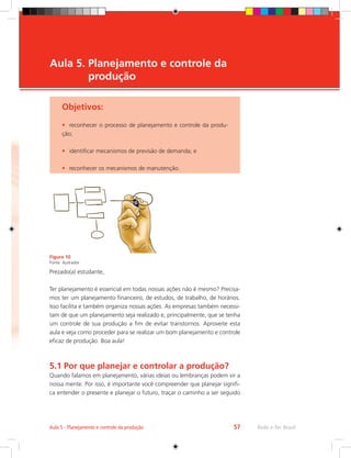 Rede e-Tec Brasil
Aula 5 - Planejamento e controle da produção 57
Objetivos:
•	 reconhecer o processo de planejamento e controle da produ-
ção;
•	 identificar mecanismos de previsão de demanda; e
•	 reconhecer os mecanismos de manutenção.
Aula 5. 
Planejamento e controle da
produção
Figura 10
Fonte: ilustrador
Prezado(a) estudante,
Ter planejamento é essencial em todas nossas ações não é mesmo? Precisa-
mos ter um planejamento financeiro, de estudos, de trabalho, de horários.
Isso facilita e também organiza nossas ações. As empresas também necessi-
tam de que um planejamento seja realizado e, principalmente, que se tenha
um controle de sua produção a fim de evitar transtornos. Aproveite esta
aula e veja como proceder para se realizar um bom planejamento e controle
eficaz de produção. Boa aula!
5.1 Por que planejar e controlar a produção?
Quando falamos em planejamento, várias ideias ou lembranças podem vir a
nossa mente. Por isso, é importante você compreender que planejar signifi-
ca entender o presente e planejar o futuro, traçar o caminho a ser seguido
 