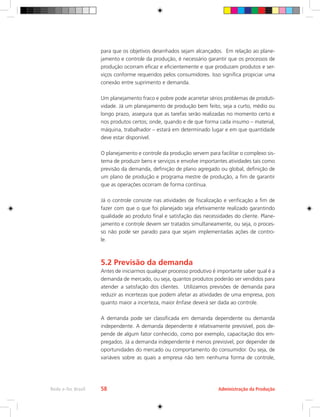 Administração da Produção
Rede e-Tec Brasil 58
para que os objetivos desenhados sejam alcançados. Em relação ao plane-
jamento e controle da produção, é necessário garantir que os processos de
produção ocorram eficaz e eficientemente e que produzam produtos e ser-
viços conforme requeridos pelos consumidores. Isso significa propiciar uma
conexão entre suprimento e demanda.
Um planejamento fraco e pobre pode acarretar sérios problemas de produti-
vidade. Já um planejamento de produção bem feito, seja a curto, médio ou
longo prazo, assegura que as tarefas serão realizadas no momento certo e
nos produtos certos; onde, quando e de que forma cada insumo – material,
máquina, trabalhador – estará em determinado lugar e em que quantidade
deve estar disponível.
O planejamento e controle da produção servem para facilitar o complexo sis-
tema de produzir bens e serviços e envolve importantes atividades tais como
previsão da demanda, definição de plano agregado ou global, definição de
um plano de produção e programa mestre de produção, a fim de garantir
que as operações ocorram de forma contínua.
Já o controle consiste nas atividades de fiscalização e verificação a fim de
fazer com que o que foi planejado seja efetivamente realizado garantindo
qualidade ao produto final e satisfação das necessidades do cliente. Plane-
jamento e controle devem ser tratados simultaneamente, ou seja, o proces-
so não pode ser parado para que sejam implementadas ações de contro-
le.
5.2 Previsão da demanda
Antes de iniciarmos qualquer processo produtivo é importante saber qual é a
demanda de mercado, ou seja, quantos produtos poderão ser vendidos para
atender a satisfação dos clientes. Utilizamos previsões de demanda para
reduzir as incertezas que podem afetar as atividades de uma empresa, pois
quanto maior a incerteza, maior ênfase deverá ser dada ao controle.
A demanda pode ser classificada em demanda dependente ou demanda
independente. A demanda dependente é relativamente previsível, pois de-
pende de algum fator conhecido, como por exemplo, capacitação dos em-
pregados. Já a demanda independente é menos previsível, por depender de
oportunidades do mercado ou comportamento do consumidor. Ou seja, de
variáveis sobre as quais a empresa não tem nenhuma forma de controle,
 