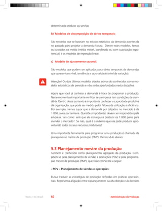 Administração da Produção
Rede e-Tec Brasil 60
determinado produto ou serviço.
b)	 Modelos de decomposição de séries temporais:
São modelos que se baseiam no estudo estatístico da demanda acontecida
no passado para projetar a demanda futura. Dentre esses modelos, temos
os baseados na média (média móvel, ponderada ou com suavização expo-
nencial) e os modelos de regressão linear.
c)	 Modelo de ajustamento sazonal:
São modelos que podem ser aplicados para séries temporais de demandas
que apresentam nível, tendência e sazonalidade (nível de variação).
Atenção! Os dois últimos modelos citados acima são conhecidos como mo-
delos estatísticos de previsão e não serão aprofundados nesta disciplina.
Agora que você já conhece a demanda é hora de programar a produção.
Neste momento é importante verificar se a empresa tem condições de aten-
dê-la. Dentro desse contexto é importante conhecer a capacidade produtiva
da organização, que pode ser medida pelos fatores de utilização e eficiência.
Por exemplo, vamos supor que a demanda por calçados no mercado é de
1.000 pares por semana. Questões importantes devem ser respondidas pela
empresa, tais como: será que ela conseguirá produzir os 1.000 pares para
atender o mercado? Se não, qual é o máximo que ela pode produzir apro-
veitando todos os seus recursos produtivos?
Uma importante ferramenta para programar uma produção é chamada de
planejamento mestre da produção (PMP). Vamos vê-lo abaixo:
5.3 Planejamento mestre da produção
Também é conhecido como planejamento agregado da produção. Com-
põem-se pelo planejamento de vendas e operações (POV) e pela programa-
ção mestre de produção (PMP), que você conhecerá a seguir:
- POV – Planejamento de vendas e operações:
Busca traduzir as estratégias de produção definidas em práticas operacio-
nais. Representa a ligação entre o planejamento da alta direção e as decisões
 