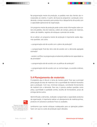 Pesquisar em algum site de
busca da internet sobre o Just
in time. Sugestão de site de
busca: www.google.com.br
Administração da Produção
Rede e-Tec Brasil 62
Na programação mestre de produção, os pedidos reais dos clientes são in-
corporados ao sistema. A partir, daí busca-se programar a produção consi-
derando o tempo necessário para produzi-los e despachá-los de acordo com
a capacidade operacional da organização.
Um programa mestre de produção pode conter ainda informações sobre car-
teira de pedidos, lista de materiais, ordens de compra, planos de materiais,
ordens de trabalho, registros de estoques e previsão de vendas.
Ao se adotar um programa mestre de produção é importante avaliar algu-
mas questões, tais como:
- a programação está de acordo com o plano de produção?
- a programação final dos itens está de acordo com a demanda agregada
estimada?
- existem conflitos na programação envolvendo problemas de capacidade ou
de prioridade?
- a programação está de acordo com as políticas de produção?
- a programação está de acordo com as normas legais, os acordos sindicais,
etc?
5.4 Planejamento de materiais
O propósito aqui é discutir o tema de maneira geral, frisar que a principal
preocupação da área de materiais é ter a quantidade de material necessária
para a produção. Com isso, minimizar estoques, conciliando fornecimento
de material com a demanda. Para isso, é preciso analisar questões como
preço, quantidade e qualidade correta, escolha de fornecedores, prazo de
entrega dentre outros.
Identintificada a demanda, analisada e programada a capacidade produtiva
da organização, é importante realizar um planejamento de matérias-primas,
produtos em processo e produtos finais ou acabados.
Lembramos que manter estoques inadequados para as operações podem
fazer com que os custos de produção sejam elevados.
 