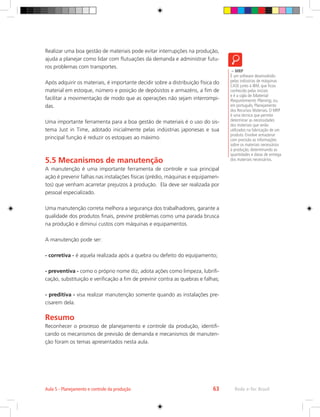 – MRP
É um software desenvolvido
pelas indústrias de máquinas
CASE junto à IBM, que ficou
conhecido pelas iniciais
e é a sigla de Material
Requirements Planing, ou,
em português, Planejamento
dos Recursos Materiais. O MRP
é uma técnica que permite
determinar as necessidades
dos materiais que serão
utilizados na fabricação de um
produto. Envolve armazenar
com precisão as informações
sobre os materiais necessários
à produção, determinando as
quantidades e datas de entrega
dos materiais necessários.
Rede e-Tec Brasil
Aula 5 - Planejamento e controle da produção 63
Realizar uma boa gestão de materiais pode evitar interrupções na produção,
ajuda a planejar como lidar com flutuações da demanda e administrar futu-
ros problemas com transportes.
Após adquirir os materiais, é importante decidir sobre a distribuição física do
material em estoque, número e posição de depósistos e armazéns, a fim de
facilitar a movimentação de modo que as operações não sejam interrompi-
das.
Uma importante ferramenta para a boa gestão de materiais é o uso do sis-
tema Just in Time, adotado inicialmente pelas indústrias japonesas e sua
principal função é reduzir os estoques ao máximo.
5.5 Mecanismos de manutenção
A manutenção é uma importante ferramenta de controle e sua principal
ação é prevenir falhas nas instalações físicas (prédio, máquinas e equipamen-
tos) que venham acarretar prejuízos à produção. Ela deve ser realizada por
pessoal especializado.
Uma manutenção correta melhora a segurança dos trabalhadores, garante a
qualidade dos produtos finais, previne problemas como uma parada brusca
na produção e diminui custos com máquinas e equipamentos.
A manutenção pode ser:
- corretiva - é aquela realizada após a quebra ou defeito do equipamento;
- preventiva - como o próprio nome diz, adota ações como limpeza, lubrifi-
cação, substituição e verificação a fim de previnir contra as quebras e falhas;
- preditiva - visa realizar manutenção somente quando as instalações pre-
cisarem dela.
Resumo
Reconhecer o processo de planejamento e controle da produção, identifi-
cando os mecanismos de previsão de demanda e mecanismos de manuten-
ção foram os temas apresentados nesta aula.
 