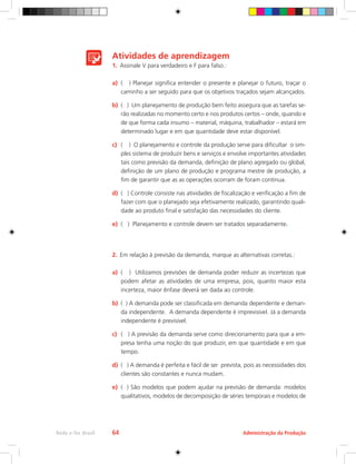 Administração da Produção
Rede e-Tec Brasil 64
Atividades de aprendizagem
1.	 Assinale V para verdadeiro e F para falso.:
a)	 ( ) Planejar significa entender o presente e planejar o futuro, traçar o
caminho a ser seguido para que os objetivos traçados sejam alcançados.
b)	 ( ) Um planejamento de produção bem feito assegura que as tarefas se-
rão realizadas no momento certo e nos produtos certos – onde, quando e
de que forma cada insumo – material, máquina, trabalhador – estará em
determinado lugar e em que quantidade deve estar disponível.
c)	 ( ) O planejamento e controle da produção serve para dificultar o sim-
ples sistema de produzir bens e serviços e envolve importantes atividades
tais como previsão da demanda, definição de plano agregado ou global,
definição de um plano de produção e programa mestre de produção, a
fim de garantir que as as operações ocorram de foram contínua.
d)	 ( ) Controle consiste nas atividades de fiscalização e verificação a fim de
fazer com que o planejado seja efetivamente realizado, garantindo quali-
dade ao produto final e satisfação das necessidades do cliente.
e)	 ( ) Planejamento e controle devem ser tratados separadamente.
2.	 Em relação à previsão da demanda, marque as alternativas corretas.:
a)	 ( ) Utilizamos previsões de demanda poder reduzir as incertezas que
podem afetar as atividades de uma empresa, pois, quanto maior esta
incerteza, maior ênfase deverá ser dada ao controle.
b)	 ( ) A demanda pode ser classificada em demanda dependente e deman-
da independente. A demanda dependente é imprevisível. Já a demanda
independente é previsível.
c)	 ( ) A previsão da demanda serve como direcionamento para que a em-
presa tenha uma noção do que produzir, em que quantidade e em que
tempo.
d)	 ( ) A demanda é perfeita e fácil de ser prevista, pois as necessidades dos
clientes são constantes e nunca mudam.
e)	 ( ) São modelos que podem ajudar na previsão de demanda: modelos
qualitativos, modelos de decomposição de séries temporais e modelos de
 