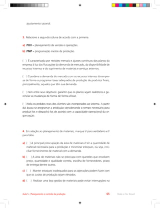 Rede e-Tec Brasil
Aula 5 - Planejamento e controle da produção 65
ajustamento sazonal.
3.	 Relacione a segunda coluna de acordo com a primeira.
a)	 POV – planejamento de vendas e operações.
b)	 PMP – programação mestre de produção.
( ) É caracterizada por revisões mensais e ajustes contínuos dos planos da
empresa à luz das flutuações da demanda de mercado, da disponibilidade de
recursos internos e do suprimento de materiais e serviços externos.
( ) Coordena a demanda do mercado com os recursos internos da empre-
sa de forma a programar taxas adequadas de produção de produtos finais,
principalmente, aqueles que têm sua demanda.
( ) Tem entre seus objetivos: garantir que os planos sejam realísticos e ge-
renciar as mudanças de forma de forma eficaz.
( ) Nela os pedidos reais dos clientes são incorporados ao sistema. A partir
daí busca-se programar a produção considerando o tempo necessário para
produzi-los e despachá-los de acordo com a capacidade operacional da or-
ganização.
4.	 Em relação ao planejamento de materiais, marque V para verdadeiro e F
para falso.
a)	 ( ) A principal preocupação da área de materiais é ter a quantidade de
material necessária para a produção e minimizar estoques, ou seja, con-
ciliar fornecimento de material com a demanda.
b)	 ( ) A área de materiais não se preocupa com questões que envolvem
preço, quantidade e qualidade correta, escolha de fornecedores, prazo
de entrega dentre outros.
c)	 ( ) Manter estoques inadequados para as operações podem fazer com
que os custos de produção sejam elevados.
d)	 ( ) Realizar uma boa gestão de materiais pode evitar interrupções na
 