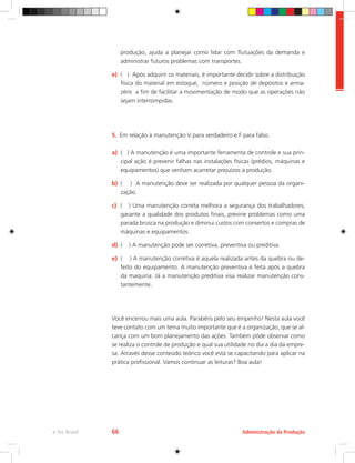 Administração da Produção
e-Tec Brasil 66
produção, ajuda a planejar como lidar com flutuações da demanda e
administrar futuros problemas com transportes.
e)	 ( ) Após adquirir os materiais, é importante decidir sobre a distribuição
física do material em estoque, número e posição de depósitos e arma-
zéns a fim de facilitar a movimentação de modo que as operações não
sejam interrompidas.
5.	 Em relação à manutenção V para verdadeiro e F para falso.
a)	 ( ) A manutenção é uma importante ferramenta de controle e sua prin-
cipal ação é prevenir falhas nas instalações físicas (prédios, máquinas e
equipamentos) que venham acarretar prejuízos à produção.
b)	 ( ) A manutenção deve ser realizada por qualquer pessoa da organi-
zação.
c)	 ( ) Uma manutenção correta melhora a segurança dos trabalhadores,
garante a qualidade dos produtos finais, previne problemas como uma
parada brusca na produção e diminui custos com consertos e compras de
máquinas e equipamentos.
d)	 ( ) A manutenção pode ser corretiva, preventiva ou preditiva.
e)	 ( ) A manutenção corretiva é aquela realizada antes da quebra ou de-
feito do equipamento. A manutenção preventiva é feita após a quebra
da maquina. Já a manutenção preditiva visa realizar manutenção cons-
tantemente.
Você encerrou mais uma aula. Parabéns pelo seu empenho! Nesta aula você
teve contato com um tema muito importante que é a organização, que se al-
cança com um bom planejamento das ações. Também pôde observar como
se realiza o controle de produção e qual sua utilidade no dia a dia da empre-
sa. Através desse conteúdo teórico você está se capacitando para aplicar na
prática profissional. Vamos continuar as leituras? Boa aula!
 