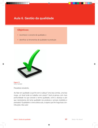 Rede e-Tec Brasil
Aula 6 - Gestão da qualidade 67
Objetivos:
•	 reconhecer o conceito de qualidade; e
•	 identificar as ferramentas de qualidade na produção.
Aula 6. Gestão da qualidade
Figura 11
Fonte: ilustrador
Prezado(a) estudante,
Ao falar em qualidade o que lhe vem à cabeça? Uma boa comida, uma boa
roupa, um local onde se trabalha com prazer? Você já pensou com mais
profundidade no que consiste o termo qualidade, como a alcançar e por
que necessitamos de tanta qualidade nos produtos e serviços recebidos e
prestados? Qualidade é o tema desta aula, e espero que lhe traga boas con-
tribuições. Boa aula!
 