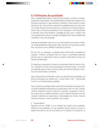 Administração da Produção
Rede e-Tec Brasil 68
6.1 Definições de qualidade
Hoje, a globalização propicia a abertura de mercado e aumenta a competi-
tividade das organizações. Tal competitividade possibilita e/ou obriga que as
empresas a buscarem o aprimoramento constante, influenciando os modos
de pensar e agir. Nesse cenário a gestão da qualidade passa a ser visto como
um modelo de gerenciamento que busca a excelência e a eficácia organiza-
cional. Hoje o conceito de qualidade é mais abrangente e está relacionado
a questões como meio-ambiente, qualidade de vida, ética e valores. Está
mais popularizado e até já virou jargão. Qualidade não é mais um diferencial
competitivo, mas uma obrigação.
A gestão da qualidade surgiu como uma importante ferramenta para melho-
rar a produtividade das organizações. Não só produzir em grandes quantida-
des, mas diminuir erros, defeitos e satisfazer os clientes.
No início de sua utilização, a qualidade estava relacionada a atividades de
inspeção. Embora a produção fosse em massa, a quantidade produzida
permitia que se inspecionasse todos os produtos fabricados em busca de
defeitos de fabricação.
À medida que a produção em massa foi aumentando cada vez mais em volu-
me, inspecionar cem por cento da produção foi ficando inviável. O controle
de qualidade passou então a ser feito através de controle estatístico. Amos-
tras eram selecionadas e analisadas.
Após a Segunda Guerra Mundial, surgiu a era da garantia da qualidade cujo
lema era produção com defeito zero. Surgiu então o TQC – Total Quality
Control, ou Controle total da qualidade.
Hoje, a gestão da qualidade adota características da gestão estratégica. Pen-
sar sobre qualidade envolve pensar na organização como um todo, conside-
rando os ambientes internos e externos, o passado, o presente e o futuro.
Isso implica fazer os melhores produtos, com os melhores processos a fim de
satisfazer totalmente as expectativas e necessidades dos clientes. Diversos
autores conceituam o termo qualidade. Veja a seguir:
•	 Transcendental
Segundo Tuchman (1980), é uma condição que implica ótima qualidade,
distinta da má qualidade, em que qualidade significa atingir ou buscar o
padrão mais alto em vez de se contentar com o malfeito ou fraudulento. Já
 