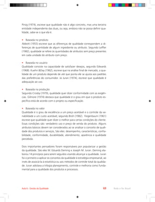 Rede e-Tec Brasil
Aula 6 - Gestão da Qualidade 69
Pirsig (1974), escreve que qualidade não é algo concreto, mas uma terceira
entidade independente das duas, ou seja, embora não se possa definir qua-
lidade, sabe-se o que ela é.
•	 Baseada no produto
Abbott (1955) escreve que as diferenças de qualidade correspondem a di-
ferenças de quantidade de algum ingrediente ou atributo. Segundo Leffler
(1982), qualidade se refere às quantidades de atributos sem preço presentes
em cada unidade do atributo com preço.
•	 Baseada no usuário
Qualidade consiste na capacidade de satisfazer desejos, segundo Edwards
(1968). Kuehn Day (1962), escreve que na análise final de mercado, a qua-
lidade de um produto depende de até que ponto ele se ajusta aos padrões
das preferências do consumidor. Já Juran (1974), escreve que qualidade é
adequação ao uso.
•	 Baseada na produção
Segundo Crosby (1979), qualidade quer dizer conformidade com as exigên-
cias. Gilmore (1974) destaca que qualidade é o grau em que o produto es-
pecífico está de acordo com o projeto ou especificação.
•	 Baseada no valor
Qualidade é o grau de excelência a um preço aceitável e o controle da va-
riabilidade a um custo aceitável, segundo Broh (1982). Feigenbaum (1961)
escreve que qualidade quer dizer o melhor para certas condições do cliente.
Essas condições são: verdadeiro uso e preço de venda do produto. Alguns
atributos básicos devem ser considerados ao se analisar o conceito de quali-
dade dos produtos e serviços, São eles: desempenho, características, confia-
bilidade, conformidade, durabilidade, atendimento, aparência e qualidade
percebida.
Dois importantes pensadores foram responsáveis por popularizar a gestão
da qualidade. São eles W. Eduards Deming e Joseph M. Juran. Deming ela-
borou 14 princípios para serem seguidos visando alcançar a qualidade. Juran
foi o primeiro a aplicar os conceitos da qualidade à estratégia empresarial, ao
invés de associá-la à estatística ou aos métodos de controle total da qualida-
de. Juran adotava a trilogia planejamento, controle e melhoria como funda-
mental para a qualidade dos produtos e processos.
 