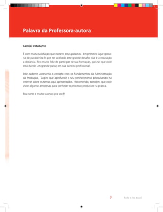 Palavra da Professora-autora
Rede e-Tec Brasil
7
Caro(a) estudante
É com muita satisfação que escrevo estas palavras. Em primeiro lugar gosta-
ria de parabenizá-lo por ter aceitado este grande desafio que é a educação
a distância. Fico muito feliz de participar de sua formação, pois sei que você
está dando um grande passo em sua carreira profissional.
Este caderno apresenta o contato com os fundamentos da Administração
da Produção. Sugiro que aprofunde o seu conhecimento pesquisando na
internet sobre os temas aqui apresentados. Recomendo, também, que você
visite algumas empresas para conhecer o processo produtivo na prática.
Boa sorte e muito sucesso pra você!
 