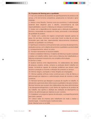 Administração da Produção
Rede e-Tec Brasil 70
Os 14 passos de Deming para a qualidade
1- Criar uma constância de propósitos de aperfeiçoamento do produto e do
serviço, a fim de torná-los competitivos, perpetuá-los no mercado e gerar
emprego;
2- Adotar a nova filosofia. Vivemos numa era econômica. A administração
ocidental deve despertar para o desafio, conscientizar-se de suas
responsabilidades e assumir a liderança em direção à transformação.
3- Acabar com a dependência de inspeção para a obtenção da qualidade.
Eliminar a necessidade da inspeção em massa, priorizando a internalização
da qualidade do produto.
4 – Acabar com a prática de negócio compensador baseado apenas no
preço. Em vez disso, minimizar o custo total. Insistir na ideia de um único
fornecedor para cada item, desenvolvendo relacionamentos duradouros,
calcados na qualidade e na confiança.
5- Aperfeiçoar constante e continuamente todo o processo de planejamento,
produção e serviço, com o objetivo de aumentar a qualidade e a produtividade
e, consequentemente, reduzir os custos.
6 – Fornecer treinamento no local de trabalho
7- Adotar e estabelecer liderança. O objetivo da liderança é ajudar as pessoas
a realizar um trabalho melhor. Assim como a liderança dos trabalhadores, a
liderança empresarial necessita de uma completa reformulação.
8- Eliminar o medo.
9- Quebrar barreiras entre departamentos. Os colaboradores dos setores
de pesquisa, projetos, vendas, compras ou produção devem trabalhar em
equipe, tornando-se capazes de antecipar problemas que possam surgir
durante a produção ou durante a utilização dos produtos ou serviços.
10- Eliminar slogans, exortações e metas dirigidas aos empregados.
11- Eliminar padrões artificiais (cotas numéricas) para o chão de fábrica, a
administração por objetivos e a administração através de números e metas
numéricas.
12- Remover barreiras que despojem as pessoas de orgulho no trabalho. A
atenção dos supervisores deve voltar-se para a qualidade e não para números.
Remover barreiras que usurpam dos colaboradores das áreas administrativas
e de planejameno/engenharia o justo direito de orgulhar-se do produto de
seu trabalho. Isso significa a abolição das avaliações de desempenho ou
mérito e da administração por objetivos ou por números.
13- Estabelecer um programa rigoroso de educação, e autoaperfeiçoamento
para todo o pessoal.
14- Colocar todos da empresa para trabalharem de modo a realizar a
transformação. A transformação é tarefa de todos.
Fonte: Marshal Junior et al 2008
 