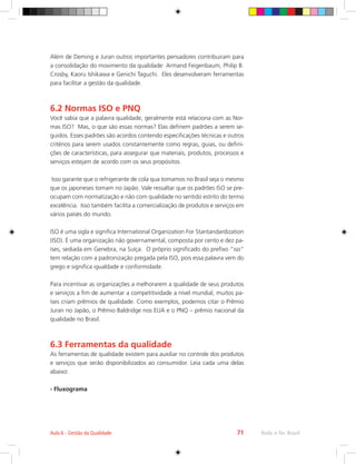 Rede e-Tec Brasil
Aula 6 - Gestão da Qualidade 71
Além de Deming e Juran outros importantes pensadores contribuiram para
a consolidação do movimento da qualidade: Armand Feigenbaum, Philip B.
Crosby, Kaoru Ishikawa e Genichi Taguchi. Eles desenvolveram ferramentas
para facilitar a gestão da qualidade.
6.2 Normas ISO e PNQ
Você sabia que a palavra qualidade, geralmente está relaciona com as Nor-
mas ISO? Mas, o que são essas normas? Elas definem padrões a serem se-
guidos. Esses padrões são acordos contendo especificações técnicas e outros
critérios para serem usados constantemente como regras, guias, ou defini-
ções de características, para assegurar que materiais, produtos, processos e
serviços estejam de acordo com os seus propósitos.
Isso garante que o refrigerante de cola qua tomamos no Brasil seja o mesmo
que os japoneses tomam no Japão. Vale ressaltar que os padrões ISO se pre-
ocupam com normatização e não com qualidade no sentido estrito do termo
excelência. Isso também facilita a comercialização de produtos e serviços em
vários países do mundo.
ISO é uma sigla e significa International Organization For Stantandardization
(ISO). É uma organização não governamental, composta por cento e dez pa-
íses, sediada em Genebra, na Suíça. O próprio significado do prefixo “iso”
tem relação com a padronização pregada pela ISO, pois essa palavra vem do
grego e significa igualdade e conformidade.
Para incentivar as organizações a melhorarem a qualidade de seus produtos
e serviços a fim de aumentar a competitividade a nível mundial, muitos pa-
íses criam prêmios de qualidade. Como exemplos, podemos citar o Prêmio
Juran no Japão, o Prêmio Baldridge nos EUA e o PNQ – prêmio nacional da
qualidade no Brasil.
6.3 Ferramentas da qualidade
As ferramentas de qualidade existem para auxiliar no controle dos produtos
e serviços que serão disponibilizados ao consumidor. Leia cada uma delas
abaixo:
- Fluxograma
 