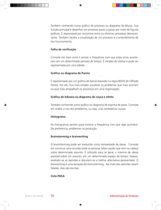 Administração da Produção
Rede e-Tec Brasil 72
Também conhecido como gráfico de processo ou diagrama de blocos. Sua
função principal é desenhar um processo passo a passo por meio de figuras
gráficas. É responsável por encontrar erros ou eliminar processos desneces-
sários. Também facilita a visualização de um processo e o entendimento de
seu funcinomento.
Folha de verificação
Consiste em listar erros e anotar a frequência com que estes erros aconte-
cem em um determinado período de tempo. É simples de utilizar e pode ser
representada por uma tabela.
Gráfico ou diagrama de Pareto
É representado por um gráfico de barras baseado na regra 80/20 de Vilfredo
Pareto. Por ele, fica mais simples visualizar os problemas que mais ocorrem
ou que mais atrapalham os processos em uma organização.
Gráfico de Isikawa ou diagrama de causa e efeito
Também conhecido como gráfico ou diagrama de espinha de peixe. Consiste
em avaliar a raiz dos problemas, ou seja, suas verdadeiras causas.
Histograma
Os histogramas servem para mostrar a frequência com que algo acontece.
De preferência, problemas na produção.
Brainstorming e brainwriting
O brainstorming pode ser traduzido como tempestade de ideias. Consiste
em convocar uma reunião onde as pessoas falam aquilo que vem na cabeça
sobre determinado assunto. É utilizado para se gerar o máximo de ideias
possível sobre um assunto, em um determinado espaço de tempo. Depois,
analisam-se as opiniões e discutem-se a melhor alternativa apresentada. O
brainwriting é uma variação do brainstorming. Ao invés das opiniões serem
faladas, elas são escritas.
Ciclo PDCA
 