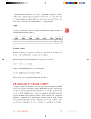 Rede e-Tec Brasil
Aula 6 - Gestão da Qualidade 73
É uma importante ferramenta não só para a qualidade, mas para a melhoria
contínua dos produtos e processos, também chamada de Kaizen. PDCA são
as iniciais das palavras inglesas plan, do, check e act, e que significam: pla-
nejar, fazer, verificar e agir (corretivamente) e constantemente.
5w2h
Consiste em montar um quadro utilizado principalmente para organizar pro-
cessos e elaborar planos de ação.
o que
(what)
quem
(who)
quando
(when)
onde
(where)
por que
(why)
como
(how)
custos
(how much)
5s (cinco ‘esses’)
Baseado na filosofia japonesa de melhorar o ambiente de trabalho. Veja
abaixo o significado de cada uma das palavras abaixo:
Seiri – manter organizado e descartar o que não for utilizado.
Seiton – manter a arrumação.
Seisou – limpeza e higiene do local de trabalho.
Seiketsu- padronizar processos e produtos.
Shitsuke- disciplina para seguir todas as etapas dos 5s.
6.4 Qualidade de vida no trabalho
Embora a empresa se preocupe com toda a questão envolvendo qualidade
de produtos, serviços e processos, não se deve deixar de lado a preocupação
com a qualidade de vida do trabalhador no local de trabalho. Existem regras
e uma ampla legislação sobre medicina e segurança do trabalho visando
proteger a saúde dos empregados. Fatores como conforto das instalações,
iluminação, temperatura do ambiente de trabalho, nível de ruído, contato
com substâncias perigosas devem ser tratadas com muito cuidado e aten-
ção. Lembre-se, qualidade de vida no trabalho gera qualidade do trabalho e
 