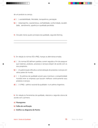 Rede e-Tec Brasil
Aula 6 - Gestão da Qualidade 75
de um produto ou serviço.
a)	 ( ) aceitabilididade, felicidade, transparência, percepção
b)	 ( ) desempenho, características, confiabilidade, conformidade, durabili-
dade, atendimento, aparência e qualidade percebida.
4.	 Cite pelo menos quatro princípios da qualidade, segundo Deming.
________________________________________________________________
________________________________________________________________
5.	 Em relação às normas ISO e PNQ, marque as alternativas erradas.
a)	 ( ) As normas ISO definem padrões a serem seguidos a fim de assegurar
que materiais, produtos, processos e serviços estejam de acordo com os
seus propósitos.
b)	 ( ) A padronização dificulta a comercialização de produtos e serviços em
vários países do mundo.
c)	 ( ) Os prêmios da qualidade servem para incentivar a competitividade
mundial entre as empresas que buscam melhorar continuamente seus
produtos e serviços.
d)	 ( ) O PNQ – prêmio nacional da qualidade é um prêmio Argentino.
6.	 Em relação às ferramentas da qualidade, relacione a segunda coluna de
acordo com a primeira.
a)	 Fluxograma
b)	 Folha de verificação
c)	 Gráfico ou diagrama de Pareto
 