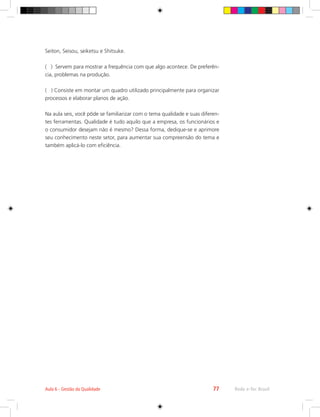 Rede e-Tec Brasil
Aula 6 - Gestão da Qualidade 77
Seiton, Seisou, seiketsu e Shitsuke.
( ) Servem para mostrar a frequência com que algo acontece. De preferên-
cia, problemas na produção.
( ) Consiste em montar um quadro utilizado principalmente para organizar
processos e elaborar planos de ação.
Na aula seis, você pôde se familiarizar com o tema qualidade e suas diferen-
tes ferramentas. Qualidade é tudo aquilo que a empresa, os funcionários e
o consumidor desejam não é mesmo? Dessa forma, dedique-se e aprimore
seu conhecimento neste setor, para aumentar sua compreensão do tema e
também aplicá-lo com eficiência.
 