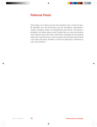 Administração da Produção
Rede e-Tec Brasil 78
Você chegou até a última aula da nossa disciplina! Isso é motivo de gran-
de felicidade, pois você demonstrou que tem persistência, organização e
também conseguiu realizar um planejamento para efetuar suas leituras e
atividades. Isso lembra alguma coisa? Acredito que sim, pois esta disciplina
trouxe diversas vezes esses temas. Administrar a produção de uma empresa
exige tudo o que falei acima e você já começou esse processo adminstrando
o seu tempo de estudo. Parabéns! Continue se esforçando e realizando as
aulas. Até a próxima!
Palavras Finais
 