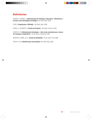 Rede e-Tec Brasil
81
Referências
CORREA, H. CORREA, C. Administração de Produção e Operações - Manufatura e
Serviços: Uma abordagem estratégica. São Paulo,Atlas, 2004.
CURY,A. Organização e Métodos. São Paulo,Atlas: 2000
GUIDO, J. e CLEMENTS J.P. Gestão de Projetos. São Paulo:Thomson, 2007.
LOBATO, D. M. Administração Estratégica – Uma visão orientada para a busca
de vantagens competitivas. Rio de Janeiro: Editoração, 2000.
MARSHALL JUNIOR, I et al. Gestão da Qualidade. Rio de Janeiro, FGV, 2008
SLACK: N. et al. Administração da produção. São Paulo:Atlas, 2002.
 