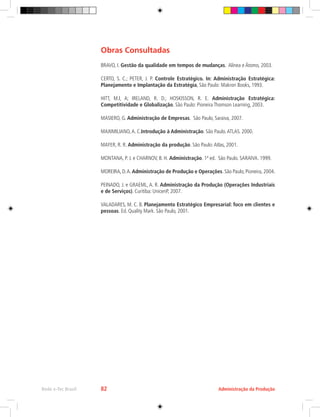 Administração da Produção
Rede e-Tec Brasil 82
Obras Consultadas
BRAVO, I. Gestão da qualidade em tempos de mudanças. Alínea e Átomo, 2003.
CERTO, S. C.; PETER, J. P. Controle Estratégico. In: Administração Estratégica:
Planejamento e Implantação da Estratégia, São Paulo: Makron Books, 1993.
HITT, M.l, A; IRELAND, R. D.; HOSKISSON, R. E. Administração Estratégica:
Competitividade e Globalização. São Paulo: Pioneira Thomson Learning, 2003.
MASIERO, G. Administração de Empresas. São Paulo, Saraiva, 2007.
MAXIMILIANO,A. C.Introdução à Administração. São Paulo.ATLAS. 2000.
MAYER, R. R. Administração da produção. São Paulo:Atlas, 2001.
MONTANA, P. J. e CHARNOV, B. H. Administração. 1ª ed. São Paulo. SARAIVA. 1999.
MOREIRA, D.A. Administração de Produção e Operações. São Paulo, Pioneira, 2004.
PEINADO, J. e GRAEML, A. R. Administração da Produção (Operações Industriais
e de Serviços). Curitiba: UnicenP, 2007.
VALADARES, M. C. B. Planejamento Estratégico Empresarial: foco em clientes e
pessoas. Ed. Quality Mark. São Paulo, 2001.
 