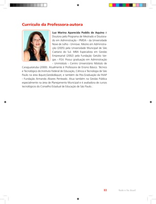 Rede e-Tec Brasil
83
Currículo da Professora-autora
Luz Marina Aparecida Poddis de Aquino é
Doutora pelo Programa de Mestrado e Doutora-
do em Administração - PMDA - da Universidade
Nove de Julho - Uninove. Mestre em Administra-
ção (2005) pela Universidade Municipal de São
Caetano do Sul. MBA Especialista em Gestão
Empresarial (2002) pela Fundação Getúlio Var-
gas - FGV. Possui graduação em Administração
- Unimódulo - Centro Universitário Módulo de
Caraguatatuba (2000). Atualmente é Professora de Ensino Básico. Técnico
e Tecnológico do Instituto Federal de Educação, Ciência e Tecnologia de São
Paulo na área quot;Gestãoquot; e também da Pós-Graduação da FAAP
- Fundação Armando Alvares Penteado. Atua também na Gestão Pública
especialmente na área de Planejamento Municipal e é avaliadora de cursos
tecnológicos do Conselho Estadual de Educação de São Paulo..
 