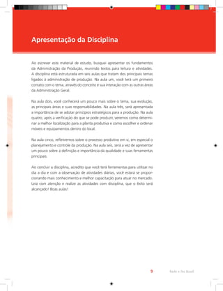 Ao escrever este material de estudo, busquei apresentar os fundamentos
da Administração da Produção, reunindo textos para leitura e atividades.
A disciplina está estruturada em seis aulas que tratam dos principais temas
ligados à administração de produção. Na aula um, você terá um primeiro
contato com o tema, através do conceito e sua interação com as outras áreas
da Administração Geral.
Na aula dois, você conhecerá um pouco mais sobre o tema, sua evolução,
as principais áreas e suas responsabilidades. Na aula três, será apresentada
a importância de se adotar princípios estratégicos para a produção. Na aula
quatro, após a verificação do que se pode produzir, veremos como determi-
nar a melhor localização para a planta produtiva e como escolher e ordenar
móveis e equipamentos dentro do local.
Na aula cinco, refletiremos sobre o processo produtivo em si, em especial o
planejamento e controle da produção. Na aula seis, será a vez de apresentar
um pouco sobre a definição e importância da qualidade e suas ferramentas
principais.
Ao concluir a disciplina, acredito que você terá ferramentas para utilizar no
dia a dia e com a observação de atividades diárias, você estará se propor-
cionando mais conhecimento e melhor capacitação para atuar no mercado.
Leia com atenção e realize as atividades com disciplina, que o êxito será
alcançado! Boas aulas!
Apresentação da Disciplina
Rede e-Tec Brasil
9
 